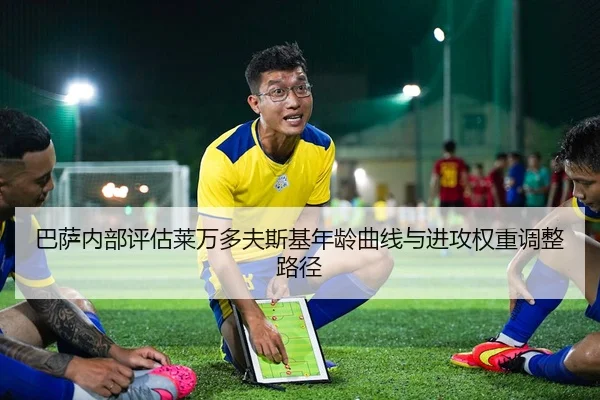 巴萨内部评估莱万多夫斯基年龄曲线与进攻权重调整路径