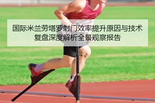 国际米兰劳塔罗射门效率提升原因与技术复盘深度解析全景观察报告