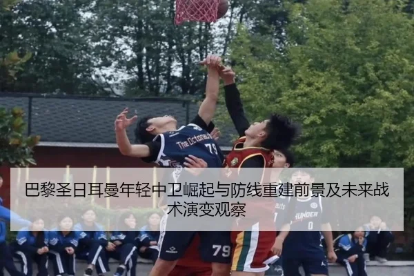 巴黎圣日耳曼年轻中卫崛起与防线重建前景及未来战术演变观察（kaiyun）